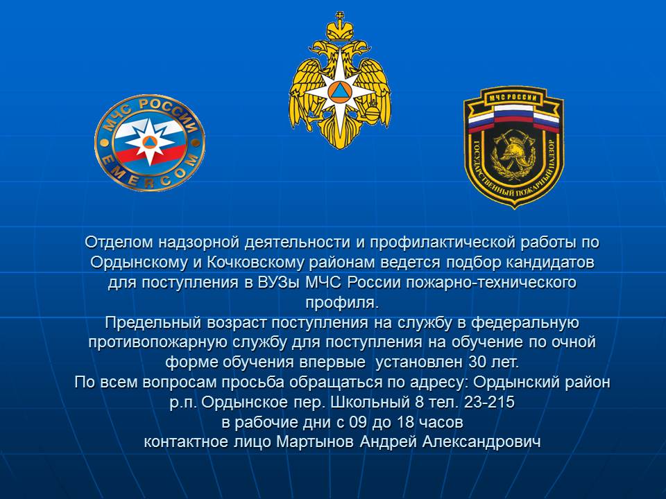 Отделом надзорной деятельности и профилактической работы по Ордынскому и Кочковскому районам ведется подбор кандидатов для поступления в ВУЗы МЧС России пожарно-технического профиля. Предельный возраст поступления на службу в федеральную противопожарную службу для поступления на обучение по очной форме обучения впервые установлен 30 лет По всем вопросам просьба обращаться по адресу: Ордынский район р.п. Ордынское пер. Школьный 8 тел. 23-215 в рабочие дни с 09 до 18 часов контактное лицо Мартынов Андрей Александрович